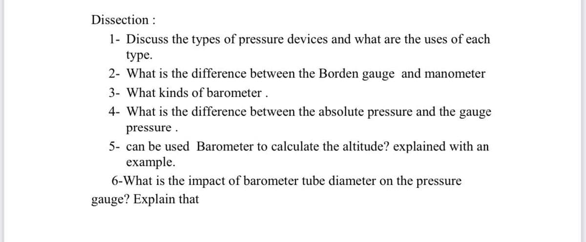 Dissection :
1- Discuss the types of pressure devices and what are the uses of each
type.
2- What is the difference between the Borden gauge and manometer
3- What kinds of barometer.
4- What is the difference between the absolute pressure and the
gauge
pressure .
5- can be used Barometer to calculate the altitude? explained with an
example.
6-What is the impact of barometer tube diameter on the pressure
gauge? Explain that
