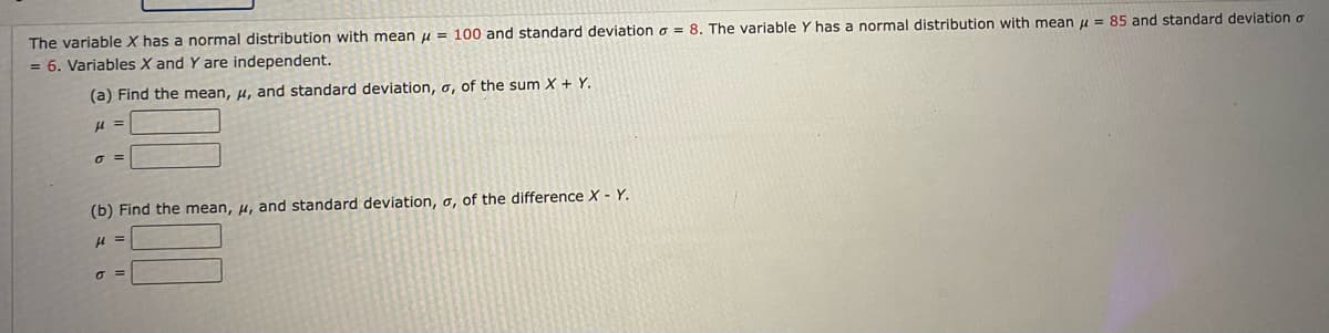 The variable X has a normal distribution with mean u = 100 and standard deviation o = 8. The variable Y has a normal distribution with mean u = 85 and standard deviation o
= 6. Variables X and Y are independent.
(a) Find the mean, u, and standard deviation, o, of the sum X + Y.
=
=
(b) Find the mean, u, and standard deviation, a, of the difference X - Y.
O =

