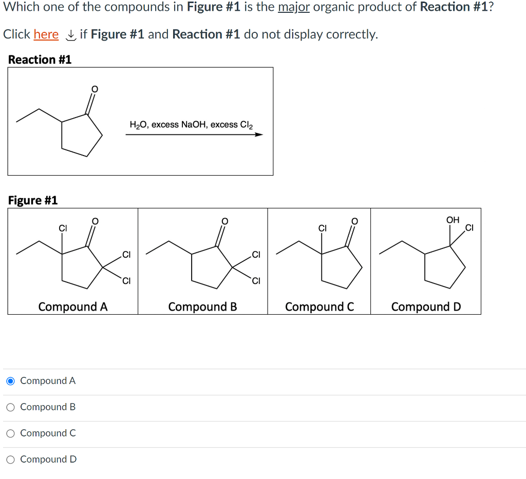 Which one of the compounds in Figure #1 is the major organic product of Reaction #1?
Click here L if Figure #1 and Reaction #1 do not display correctly.
Reaction #1
НаО, еxcess NaOH, excess Clz
Figure #1
OH
CI
CI
TCI
CI
Compound A
Compound B
Compound C
Compound D
O Compound A
O Compound B
O Compound C
O Compound D
