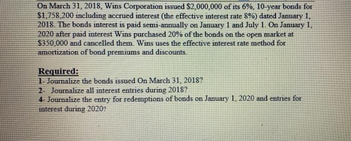 On March 31, 2018, Wins Corporation issued $2,000,000 of its 6%, 10-year bonds for
$1,758,200 including accrued interest (the effective interest rate 8%) dated January 1,
2018. The bonds interest is paid semi-annually on January 1 and July 1. On January 1,
2020 after paid interest Wins purchased 20% of the bonds on the open market at
$350,000 and cancelled them. Wins uses the effective interest rate method for
amortization of bond premiums and discounts.
Required:
1- Journalize the bonds issued On March 31, 2018?
2 Journalize all interest entries during 2018?
4 Journalize the entry for redemptions of bonds on January 1, 2020 and entries for
interest during 2020?
