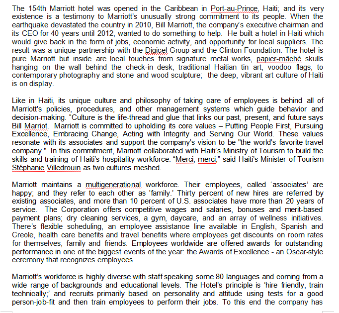 The 154th Marriott hotel was opened in the Caribbean in Port-au-Prince, Haiti; and its very
existence is a testimony to Marriott's unusually strong commitment to its people. When the
earthquake devastated the country in 2010, Bill Marriott, the company's executive chairman and
its CEO for 40 years until 2012, wanted to do something to help. He built a hotel in Haiti which
would give back in the form of jobs, economic activity, and opportunity for local suppliers. The
result was a unique partnership with the Digicel Group and the Clinton Foundation. The hotel is
pure Marriott but inside are local touches from signature metal works, papier-mâché skulls
hanging on the wall behind the check-in desk, traditional Haitian tin art, voodoo flags, to
contemporary photography and stone and wood sculpture; the deep, vibrant art culture of Haiti
is on display.
Like in Haiti, its unique culture and philosophy of taking care of employees is behind all of
Marriott's policies, procedures, and other management systems which guide behavior and
decision-making. "Culture is the life-thread and glue that links our past, present, and future says
Bill Marriot. Marriott is committed to upholding its core values - Putting People First, Pursuing
Excellence, Embracing Change, Acting with Integrity and Serving Our World. These values
resonate with its associates and support the company's vision to be "the world's favorite travel
company." In this commitment, Marriott collaborated with Haiti's Ministry of Tourism to build the
skills and training of Haiti's hospitality workforce. "Merci, merci." said Haiti's Minister of Tourism
Stéphanie Villedrouin as two cultures meshed.
Marriott maintains a multigenerational workforce. Their employees, called 'associates' are
happy; and they refer to each other as 'family.' Thirty percent of new hires are referred by
existing associates, and more than 10 percent of U.S. associates have more than 20 years of
service. The Corporation offers competitive wages and salaries, bonuses and merit-based
payment plans; dry cleaning services, a gym, daycare, and an array of wellness initiati ves.
There's flexible scheduling, an employee assistance line available in English, Spanish and
Creole, health care benefits and travel benefits where employees get discounts on room rates
for themselves, family and friends. Employees worldwide are offered awards for outstanding
performance in one of the biggest events of the year: the Awards of Excellence - an Oscar-style
ceremony that recognizes employees.
Marriott's workforce is highly diverse with staff speaking some 80 languages and coming from a
wide range of backgrounds and educational levels. The Hotel's principle is 'hire friendly, train
technically;' and recruits primarily based on personality and attitude using tests for a good
person-job-fit and then train employees to perform their jobs. To this end the company has
