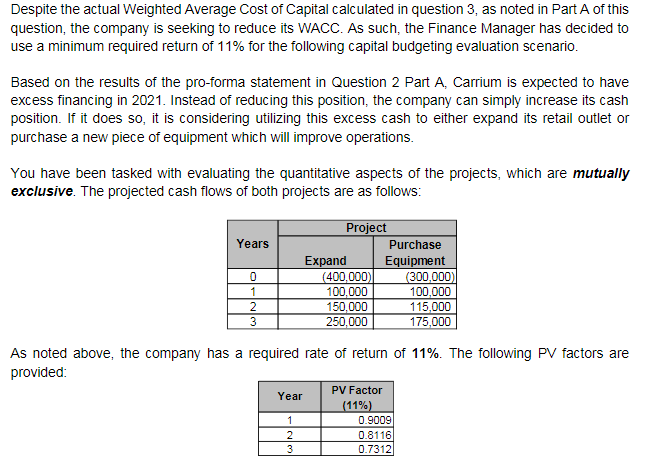 Despite the actual Weighted Average Cost of Capital calculated in question 3, as noted in Part A of this
question, the company is seeking to reduce its WACC. As such, the Finance Manager has decided to
use a minimum required return of 11% for the following capital budgeting evaluation scenario.
Based on the results of the pro-forma statement in Question 2 Part A, Carrium is expected to have
excess financing in 2021. Instead of reducing this position, the company can simply increase its cash
position. If it does so, it is considering utilizing this excess cash to either expand its retail outlet or
purchase a new piece of equipment which will improve operations.
You have been tasked with evaluating the quantitative aspects of the projects, which are mutually
exclusive. The projected cash flows of both projects are as follows:
Project
Years
Purchase
Expand
(400,000)
100,000
150,000
250,000
Equipment
(300,000)
100,000
115,000
175,000
1
2
3
As noted above, the company has a required rate of return of 11%. The following PV factors are
provided:
PV Factor
Year
(11%)
0.9009
2
0.8116
3
0.7312
