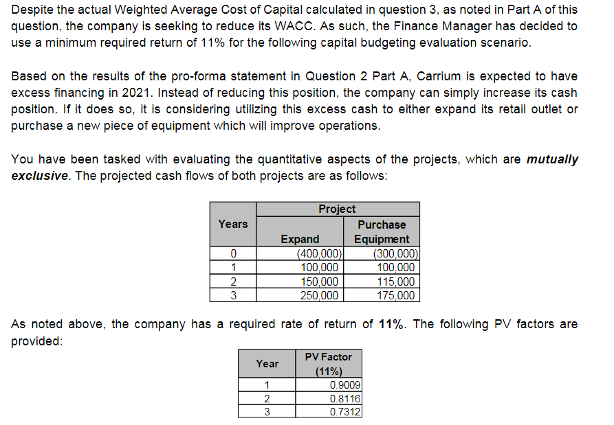 Despite the actual Weighted Average Cost of Capital calculated in question 3, as noted in Part A of this
question, the company is seeking to reduce its WACC. As such, the Finance Manager has decided to
use a minimum required return of 11% for the following capital budgeting evaluation scenario.
Based on the results of the pro-forma statement in Question 2 Part A, Carrium is expected to have
excess financing in 2021. Instead of reducing this position, the company can simply increase its cash
position. If it does so, it is considering utilizing this excess cash to either expand its retail outlet or
purchase a new piece of equipment which will improve operations.
You have been tasked with evaluating the quantitative aspects of the projects, which are mutually
exclusive. The projected cash flows of both projects are as follows:
Project
Years
Purchase
Expand
(400,000)
100,000
150,000
250,000
Equipment
(300,000)
100,000
115,000
175,000
1
3
As noted above, the company has a required rate of return of 11%. The following PV factors are
provided:
PV Factor
Year
(11%)
0.9009
0.8116
1
2
3
0.7312

