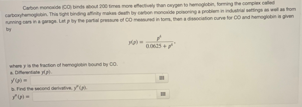 Carbon monoxide (CO) binds about 200 times more effectively than oxygen to hemoglobin, forming the complex called
carboxyhemoglobin. This tight binding affinity makes death by carbon monoxide poisoning a problem in industrial settings as well as from
running cars in a garage. Let p by the partial pressure of CO measured in torTs, then a dissociation curve for CO and hemoglobin is given
by
y(p) =
0.0625 + p
where y is the fraction of hemoglobin bound by CO.
a. Differentiate y(p).
y (p) =
b. Find the second derivative, y" (p).
y" (p) =
