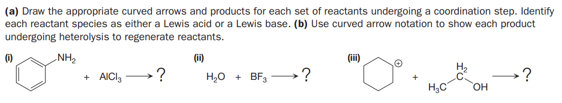 (a) Draw the appropriate curved arrows and products for each set of reactants undergoing a coordination step. Identify
each reactant species as either a Lewis acid or a Lewis base. (b) Use curved arrow notation to show each product
undergoing heterolysis to regenerate reactants.
(i)
NH,
(ii)
(ii)
H,
C.
+ AICI3
H,O
+ BF3
H3C
