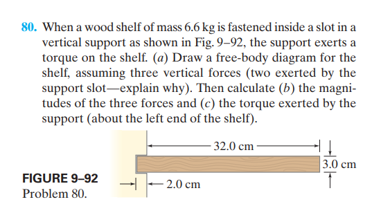 80. When a wood shelf of mass 6.6 kg is fastened inside a slot in a
vertical support as shown in Fig. 9–92, the support exerts a
torque on the shelf. (a) Draw a free-body diagram for the
shelf, assuming three vertical forces (two exerted by the
support slot-explain why). Then calculate (b) the magni-
tudes of the three forces and (c) the torque exerted by the
support (about the left end of the shelf).
- 32.0 cm
3.0 cm
FIGURE 9-92
2.0 cm
Problem 80.
