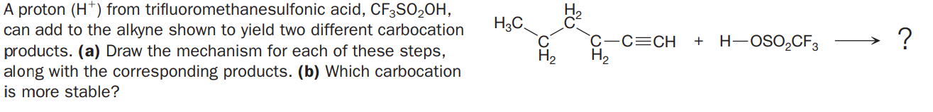 A proton (H*) from trifluoromethanesulfonic acid, CF3SO2OH,
can add to the alkyne shown to yield two different carbocation
products. (a) Draw the mechanism for each of these steps,
along with the corresponding products. (b) Which carbocation
is more stable?
H3C
C-c=CH
H2
+ H-OSO,CFз
?
H2
