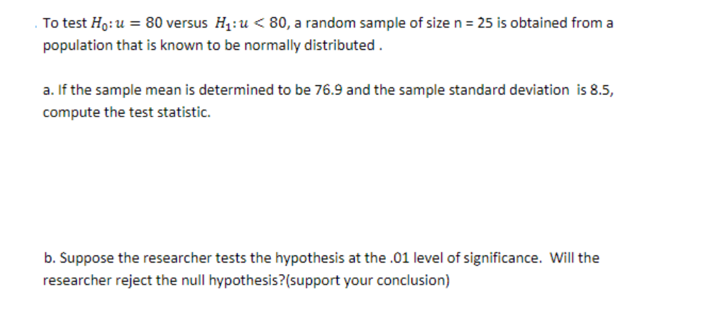 To test Ho:u = 80 versus H1: u < 80, a random sample of size n = 25 is obtained from a
population that is known to be normally distributed .
a. If the sample mean is determined to be 76.9 and the sample standard deviation is 8.5,
compute the test statistic.
b. Suppose the researcher tests the hypothesis at the .01 level of significance. Will the
researcher reject the null hypothesis?(support your conclusion)
