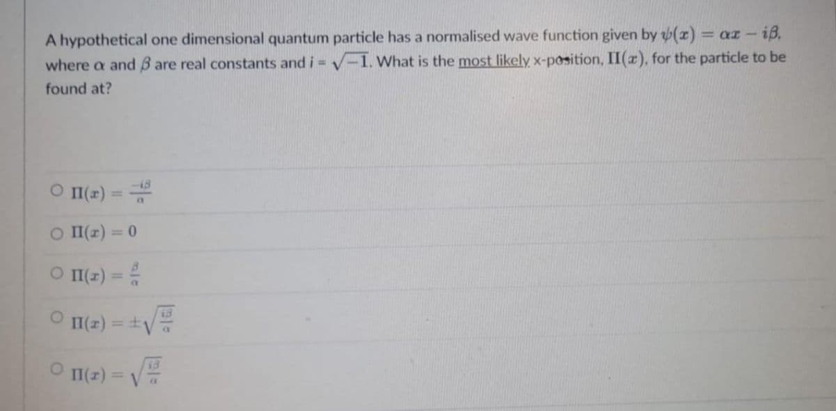 A hypothetical one dimensional quantum particle has a normalised wave function given by (x) = ax - iß,
where a and 3 are real constants and i = √-1. What is the most likely. x-position, II(x), for the particle to be
found at?
0 11(x) ==
○ II(2) = 0
○ II(r) = 2/
O II(z) =
011(r) =
± √
+√
13
a