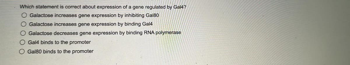 Which statement is correct about expression of a gene regulated by Gal4?
O Galactose increases gene expression by inhibiting Gal80
O Galactose increases gene expression by binding Gal4
O Galactose decreases gene expression by binding RNA polymerase
O Gal4 binds to the promoter
O Gal80 binds to the promoter
