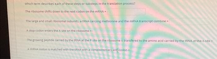Which term describes each of these steps or substeps in the translation process?
The ribosome shifts down to the next codon on the MRNA -
The large and small ribosomal subunits, a TRNA carrying methionine and the MRNA transcript combine
A stop codon enters the A site on the ribosome -
The growing peptide carried by the tRNA at the P site on the ribosome is transfered to the amino acid carried by the TRNA at the Asite-
AMRNA codon is matched with the tRNA with a complementary antcodon-
