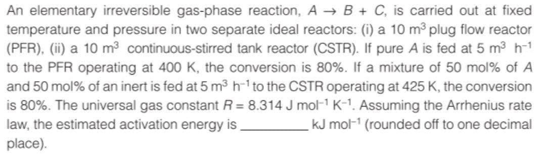 An elementary irreversible gas-phase reaction, A → B + C, is carried out at fixed
temperature and pressure in two separate ideal reactors: (i) a 10 m plug flow reactor
(PFR), (ii) a 10 m3 continuous-stirred tank reactor (CSTR). If pure A is fed at 5 m3 h-1
to the PFR operating at 400 K, the conversion is 80%. If a mixture of 50 mol% of A
and 50 mol% of an inert is fed at 5 m³ h-1 to the CSTR operating at 425 K, the conversion
is 80%. The universal gas constant R = 8.314 J mol-1 K-1. Assuming the Arrhenius rate
law, the estimated activation energy is
kJ mol-1 (rounded off to one decimal
place).
