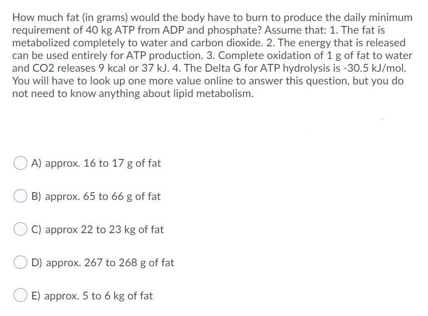 How much fat (in grams) would the body have to burn to produce the daily minimum
requirement of 40 kg ATP from ADP and phosphate? Assume that: 1. The fat is
metabolized completely to water and carbon dioxide. 2. The energy that is released
can be used entirely for ATP production. 3. Complete oxidation of 1 g of fat to water
and CO2 releases 9 kcal or 37 kJ. 4. The Delta G for ATP hydrolysis is -30.5 kJ/mol.
You will have to look up one more value online to answer this question, but you do
not need to know anything about lipid metabolism.
A) approx. 16 to 17 g of fat
B) approx. 65 to 66 g of fat
C) approx 22 to 23 kg of fat
D) approx. 267 to 268 g of fat
E) approx. 5 to 6 kg of fat
