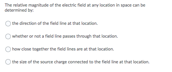 The relative magnitude of the electric field at any location in space can be
determined by:
the direction of the field line at that location.
whether or not a field line passes through that location.
how close together the field lines are at that location.
the size of the source charge connected to the field line at that location.

