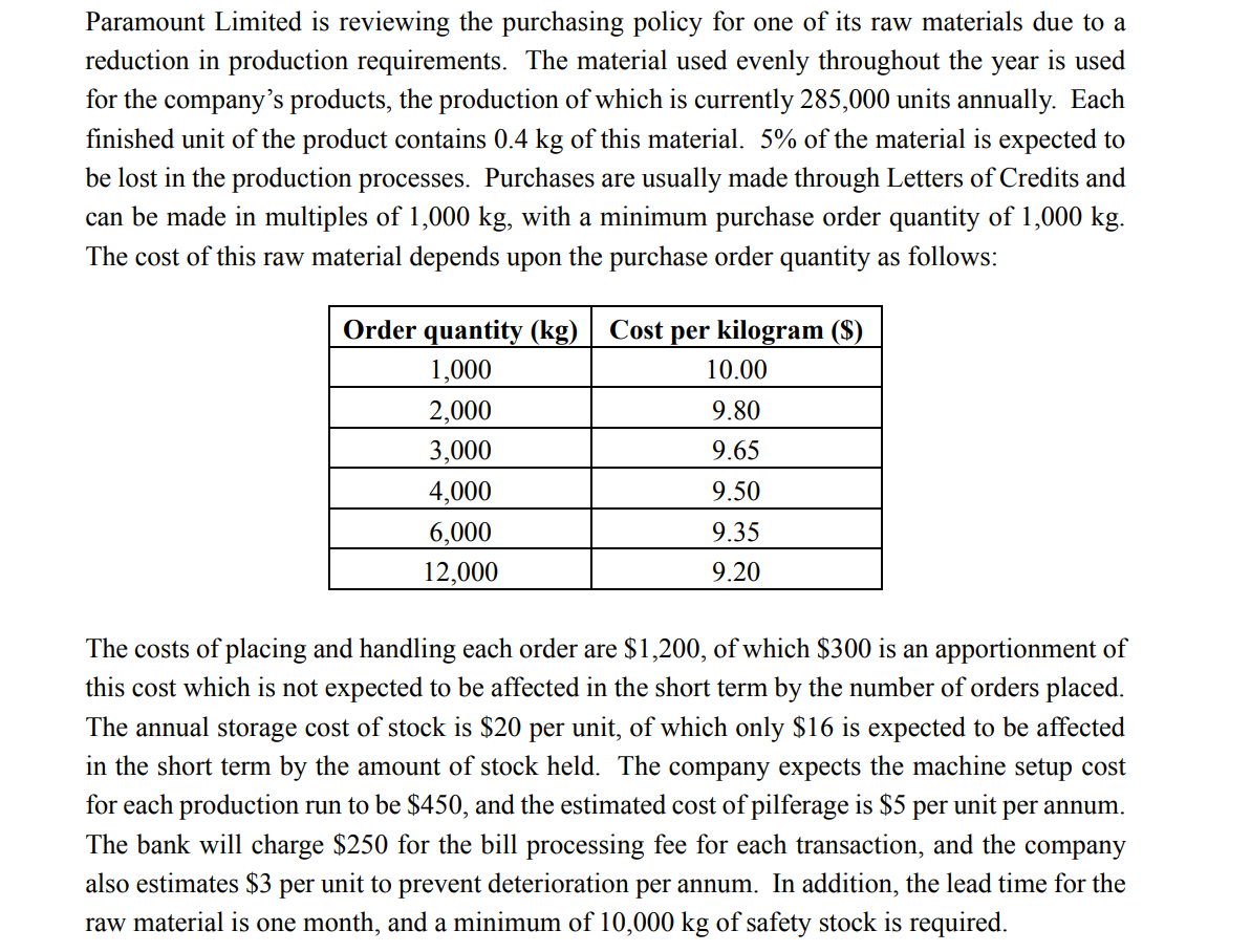 Paramount Limited is reviewing the purchasing policy for one of its raw materials due to a
reduction in production requirements. The material used evenly throughout the year is used
for the company's products, the production of which is currently 285,000 units annually. Each
finished unit of the product contains 0.4 kg of this material. 5% of the material is expected to
be lost in the production processes. Purchases are usually made through Letters of Credits and
can be made in multiples of 1,000 kg, with a minimum purchase order quantity of 1,000 kg.
The cost of this raw material depends upon the purchase order quantity as follows:
Order quantity (kg) Cost per kilogram ($)
1,000
2,000
3,000
4,000
6,000
12,000
10.00
9.80
9.65
9.50
9.35
9.20
The costs of placing and handling each order are $1,200, of which $300 is an apportionment of
this cost which is not expected to be affected in the short term by the number of orders placed.
The annual storage cost of stock is $20 per unit, of which only $16 is expected to be affected
in the short term by the amount of stock held. The company expects the machine setup cost
for each production run to be $450, and the estimated cost of pilferage is $5 per unit per annum.
The bank will charge $250 for the bill processing fee for each transaction, and the company
also estimates $3 per unit to prevent deterioration per annum. In addition, the lead time for the
raw material is one month, and a minimum of 10,000 kg of safety stock is required.