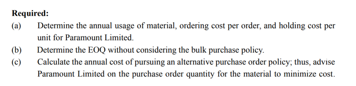 Required:
(a)
(b)
(c)
Determine the annual usage of material, ordering cost per order, and holding cost per
unit for Paramount Limited.
Determine the EOQ without considering the bulk purchase policy.
Calculate the annual cost of pursuing an alternative purchase order policy; thus, advise
Paramount Limited on the purchase order quantity for the material to minimize cost.