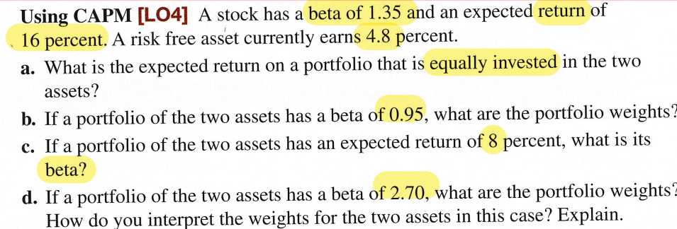 Using CAPM [LO4] A stock has a beta of 1.35 and an expected return of
16 percent. A risk free asset currently earns 4.8 percent.
a. What is the expected return on a portfolio that is equally invested in the two
assets?
b. If a portfolio of the two assets has a beta of 0.95, what are the portfolio weights?
c. If a portfolio of the two assets has an expected return of 8 percent, what is its
beta?
d. If a portfolio of the two assets has a beta of 2.70, what are the portfolio weights
How do you interpret the weights for the two assets in this case? Explain.