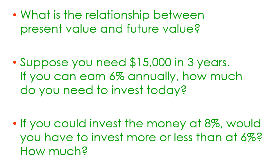 What is the relationship between
present value and future value?
• Suppose you need $15,000 in 3 years.
If you can earn 6% annually, how much
do you need to invest today?
• If you could invest the money at 8%, would
you have to invest more or less than at 6%?
How much?