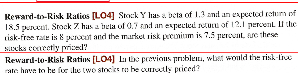 Reward-to-Risk Ratios [LO4] Stock Y has a beta of 1.3 and an expected return of
18.5 percent. Stock Z has a beta of 0.7 and an expected return of 12.1 percent. If the
risk-free rate is 8 percent and the market risk premium is 7.5 percent, are these
stocks correctly priced?
Reward-to-Risk Ratios [LO4] In the previous problem, what would the risk-free
rate have to be for the two stocks to be correctly priced?