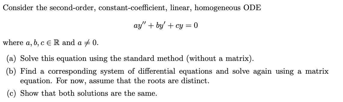 Consider the second-order, constant-coefficient, linear, homogeneous ODE
ay" + by' + cy = 0
where a, b, c ER and a + 0.
(a) Solve this equation using the standard method (without a matrix).
(b) Find a corresponding system of differential equations and solve again using a matrix
equation. For now, assume that the roots are distinct.
(c) Show that both solutions are the same.
