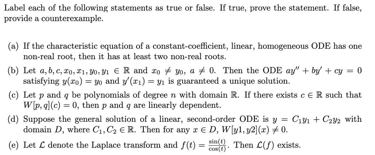 Label each of the following statements as true or false. If true, prove the statement. If false,
provide a counterexample.
(a) If the characteristic equation of a constant-coefficient, linear, homogeneous ODE has one
non-real root, then it has at least two non-real roots.
(b) Let a, b, c, xo, x1, Yo, Y1 ER and xo # Yo, a # 0. Then the ODE ay" + by' + cy
satisfying y(xo)
= yo and y'(x1)
Yı is guaranteed a unique solution.
(c) Let p and q be polynomials of degree n with domain R. If there exists cER such that
W [p, q](c) = 0, then p and q are linearly dependent.
(d) Suppose the general solution of a linear, second-order ODE is y =
domain D, where C1, C2 E R. Then for any x e D, W[yl, y2](x) # 0.
C141 + C2y2 with
(e) Let L denote the Laplace transform and f (t) =
sin(t)
cos(t)
Then L(f) exists.
