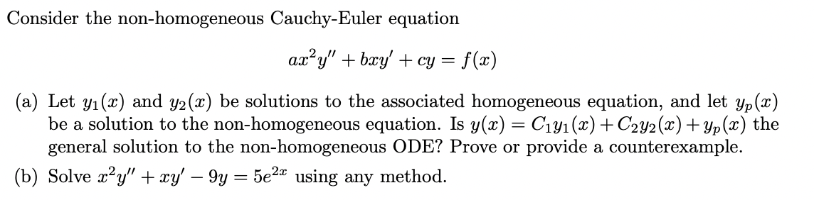Consider the non-homogeneous Cauchy-Euler equation
ax?y" + bry' + cy = f(x)
(a) Let y1 (x) and y2(x) be solutions to the associated homogeneous equation, and let yp(x)
be a solution to the non-homogeneous equation. Is y(x) = C1y1(x) +C2y2(x)+Yp(x) the
general solution to the non-homogeneous ODE? Prove or provide a counterexample.
(b) Solve x?y" + xy' – 9y = 5e2¤ using any method.
