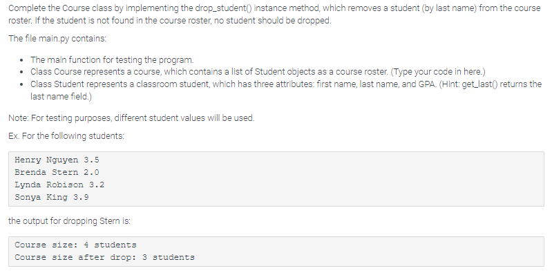 Complete the Course class by implementing the drop_student() instance method, which removes a student (by last name) from the course
roster. If the student is not found in the course roster, no student should be dropped.
The file main.py contains:
• The main function for testing the program.
• Class Course represents a course, which contains a list of Student objects as a course roster. (Type your code in here.)
Class Student represents a classroom student, which has three attributes: first name, last name, and GPA. (Hint: get_last() returns the
last name field.)
Note: For testing purposes, different student values will be used.
Ex. For the following students:
Henry Nguyen 3.5
Brenda Stern 2.0
Lynda Robison 3.2
Sonya King 3.9
the output for dropping Stern is:
Course size: 4 students
Course size after drop: 3 students

