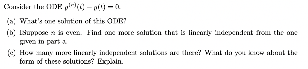 Consider the ODE y(^) (t) – y(t) = 0.
(a) What's one solution of this ODE?
(b) ISupposen is even. Find one more solution that is linearly independent from the one
given in part a.
(c) How many more linearly independent solutions are there? What do you know about the
form of these solutions? Explain.

