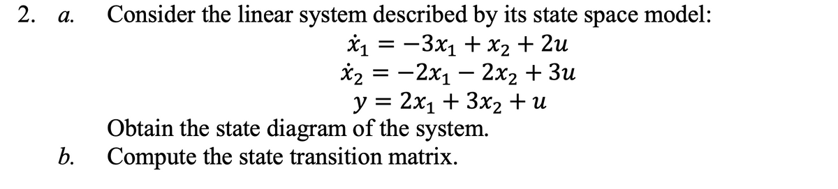 2. a.
Consider the linear system described by its state space model:
*1 = -3x1 + x2 + 2u
*2 = -2x1 – 2x2 + 3u
у %3D 2х1 + 3х, + и
Obtain the state diagram of the system.
b. Compute the state transition matrix.
