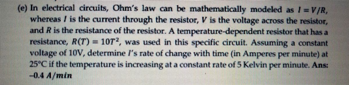 (e) In electrical circuits, Ohm's law can be mathematically modeled as /=V/R,
whereas / is the current through the resistor, V is the voltage across the resistor,
and R is the resistance of the resistor. A temperature-dependent resistor that has a
resistance, R(T) D107², was used in this specific circuit. Assuming a constant
voltage of 10V, determine /'s rate of change with time (in Amperes peT minute) at
25°C if the temperature is increasing at a constant rate of 5 Kelvin per minute. Ans:
-0.4 A/min
