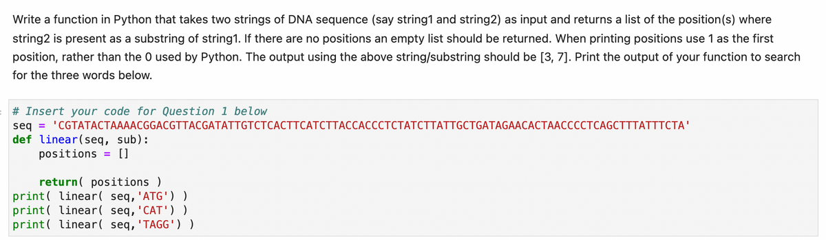 Write a function in Python that takes two strings of DNA sequence (say string1 and string2) as input and returns a list of the position(s) where
string2 is present as a substring of string1. If there are no positions an empty list should be returned. When printing positions use 1 as the first
position, rather than the 0 used by Python. The output using the above string/substring should be [3, 7]. Print the output of your function to search
for the three words below.
# Insert your code for Question 1 below
seg %3D "CGTATАСТААААСGGACGTTACGATATTGTСТСАСТТСАТСТТАССАСССТСТАТСТТАТTGCTGATAGAACACTAACCCСТСAGCTTTATTTСТА"
def linear(seq, sub):
positions
[]
return( positions )
print( linear( seq, 'ATG'))
print( linear( seq, 'CAT'))
print( linear( seq, 'TAGG') )
