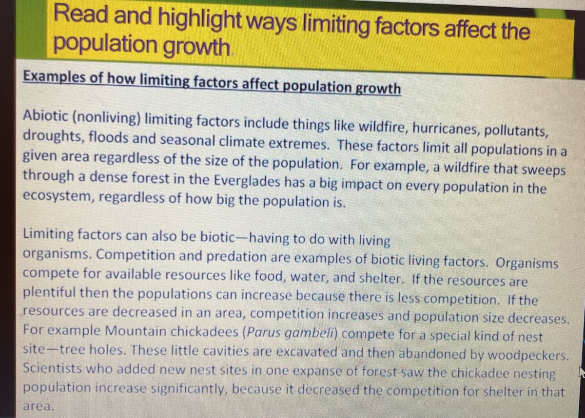 Read and highlight ways limiting factors affect the
population growth
Examples of how limiting factors affect population growth
Abiotic (nonliving) limiting factors include things like wildfire, hurricanes, pollutants,
droughts, floods and seasonal climate extremes. These factors limit all populations in a
given area regardless of the size of the population. For example, a wildfire that sweeps
through a dense forest in the Everglades has a big impact on every population in the
ecosystem, regardless of how big the population is.
Limiting factors can also be biotic-having to do with living
organisms. Competition and predation are examples of biotic living factors. Organisms
compete for available resources like food, water, and shelter. If the resources are
plentiful then the populations can increase because there is less competition. If the
resources are decreased in an area, competition increases and population size decreases.
For example Mountain chickadees (Parus gambeli) compete for a special kind of nest
site-tree holes. These little cavities are excavated and then abandoned by woodpeckers.
Scientists who added new nest sites in one expanse of forest saw the chickadee nesting
population increase significantly, because it decreased the competition for shelter in that
area.
