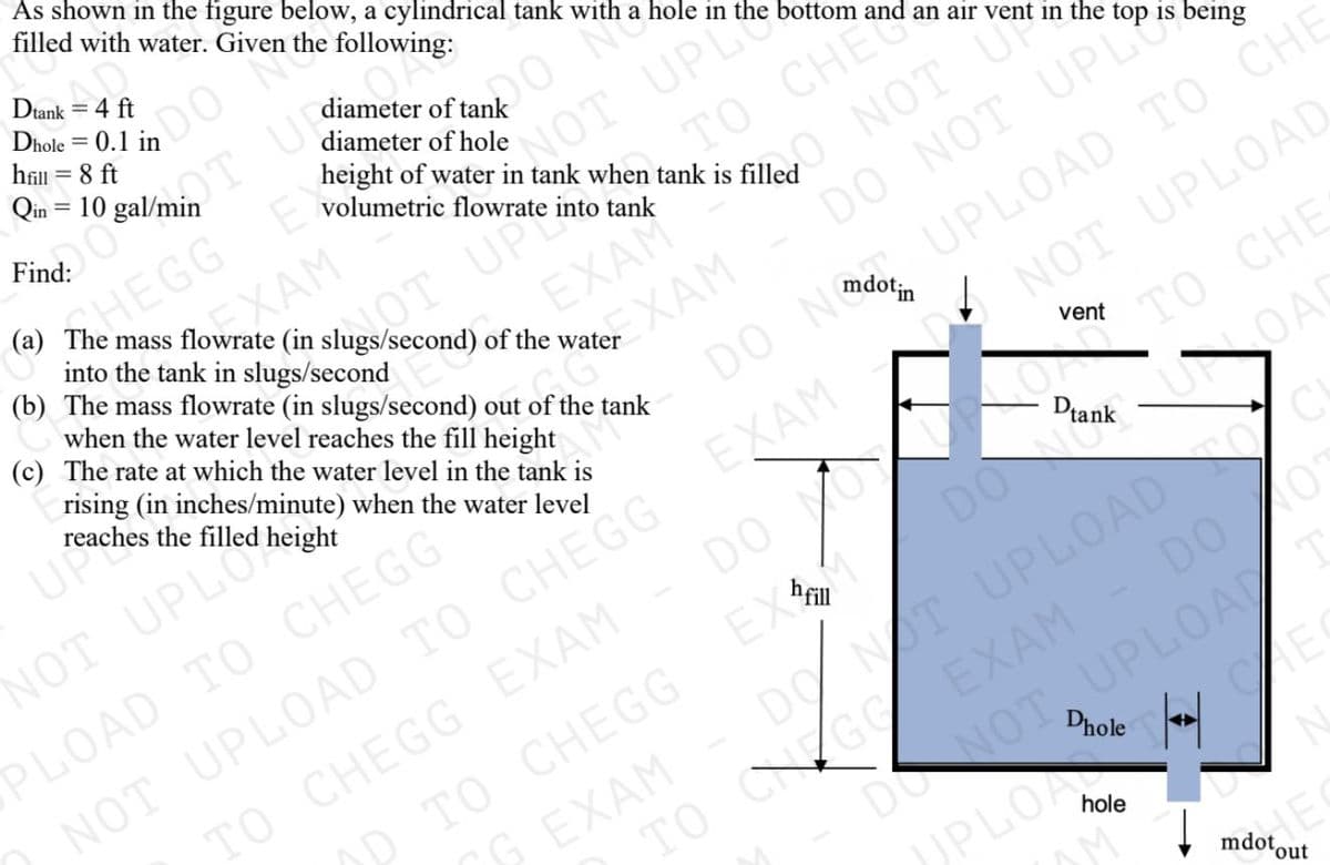 As shown in the figure below, a cylindrical tank with a hole in the bottom and an air vent in the top is being
filled with water. Given the following:
Dtank = 4 ft
hill = 8 ft
NOG
height of water in tank when tank is filled
Qin = 10 gal/min
%3D
NOT UPL
TO CHE
diameter of hole
Find:
volumetric flowrate into tank
EGG
EXAM
into the tank in slugs/second
OT UPS
XAM
O NOT U
EXAM
(c) The rate at which the water level in the tank is
mass flowrate (in slugs/second) of the water
(b) The mass flowrate (in slugs/second) out of the tank
UPLOAD TO CHE
NOT UPLOAD
when the water level reaches the fill height
DO NOT UPL
rising (in inches/minute) when the water level
NOT UPL
PLOAD TO CHEGG
NOT UPLOAD TO CHEGG EXAM
TO CHEGG EXAM
OD TO CHEGG
UP
reaches the filled height
то снE
LOAD
vent
Dtank
DO
DO
DO NOT UPLOADTO
EXAM
EX
DO 0
DONOT UPLOA T
Dhole
G EXAM
TO CNGO
UPLOA
hole
mdotout
