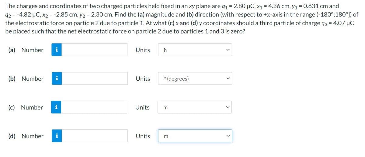 The charges and coordinates of two charged particles held fixed in an xy plane are q₁ = 2.80 μC, x₁ = 4.36 cm, y₁ = 0.631 cm and
92= -4.82 μC, x2 = -2.85 cm, y₂ = 2.30 cm. Find the (a) magnitude and (b) direction (with respect to +x-axis in the range (-180°; 180°]) of
the electrostatic force on particle 2 due to particle 1. At what (c) x and (d) y coordinates should a third particle of charge 93 = 4.07 μC
be placed such that the net electrostatic force on particle 2 due to particles 1 and 3 is zero?
(a) Number i
(b) Number
i
(c) Number i
(d) Number
i
Units
Units
Units
Units
N
° (degrees)
m
m