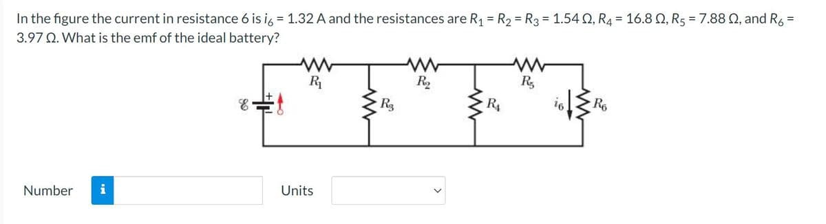 In the figure the current in resistance 6 is i6 = 1.32 A and the resistances are R₁ = R₂ = R3 = 1.540, R4 = 16.8 Q, R5 = 7.88 , and R6
=
3.97 Q. What is the emf of the ideal battery?
Number
IN
& f
R₁
Units
R3
R₂
R₁
R₂
R6