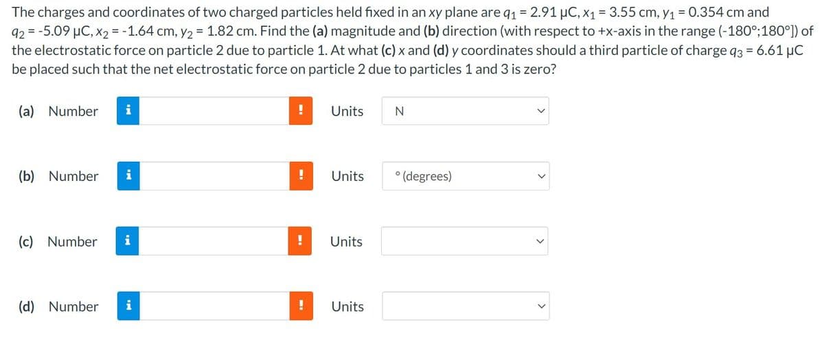 The charges and coordinates of two charged particles held fixed in an xy plane are q₁1 = 2.91 μC, x₁ = 3.55 cm, y1₁ = 0.354 cm and
92 = -5.09 μC, x2 = -1.64 cm, y₂ = 1.82 cm. Find the (a) magnitude and (b) direction (with respect to +x-axis in the range (-180°; 180°]) of
the electrostatic force on particle 2 due to particle 1. At what (c) x and (d) y coordinates should a third particle of charge q3 = 6.61 µC
be placed such that the net electrostatic force on particle 2 due to particles 1 and 3 is zero?
(a) Number i
(b) Number
(c) Number
(d) Number
i
Units
Units
Units
Units
N
° (degrees)
>
>