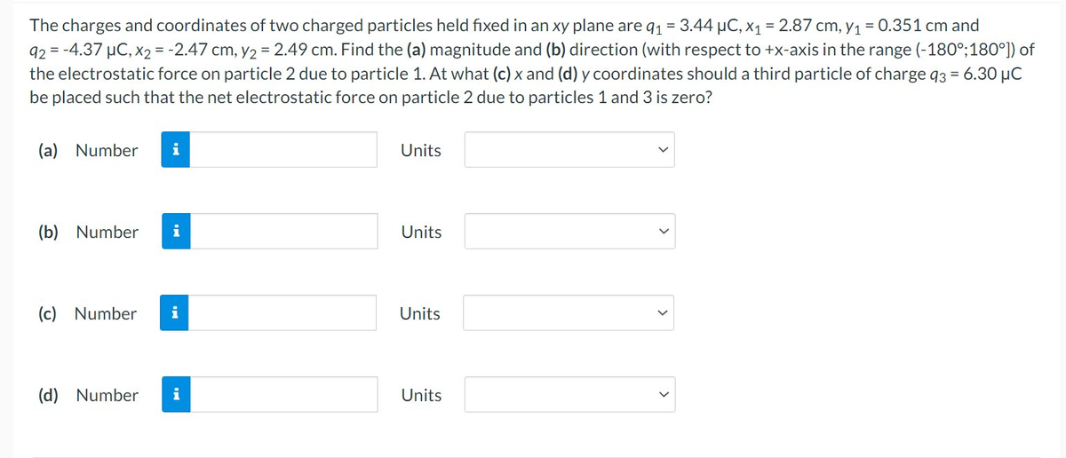 The charges and coordinates of two charged particles held fixed in an xy plane are q₁ = 3.44 μC, x₁ = 2.87 cm, y₁ = 0.351 cm and
92 = -4.37 μC, x2 = -2.47 cm, y2 = 2.49 cm. Find the (a) magnitude and (b) direction (with respect to +x-axis in the range (-180°; 180°]) of
the electrostatic force on particle 2 due to particle 1. At what (c) x and (d) y coordinates should a third particle of charge 93 = 6.30 μC
be placed such that the net electrostatic force on particle 2 due to particles 1 and 3 is zero?
(a) Number i
(b) Number
i
(c) Number i
(d) Number i
Units
Units
Units
Units