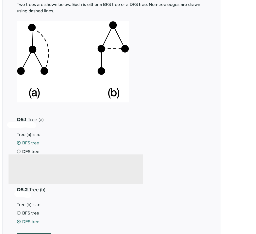 Two trees are shown below. Each is either a BFS tree or a DFS tree. Non-tree edges are drawn
using dashed lines.
(a)
(b)
Q5.1 Tree (a)
Tree (a) is a:
O BFS tree
O DFS tree
Q5.2 Tree (b)
Tree (b) is a:
O BFS tree
O DFS tree
