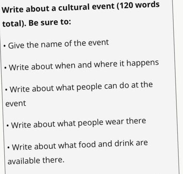 Write about a cultural event (120 words
total). Be sure to:
Give the name of the event
• Write about when and where it happens
• Write about what people can do at the
event
• Write about what people wear there
• Write about what food and drink are
available there.
