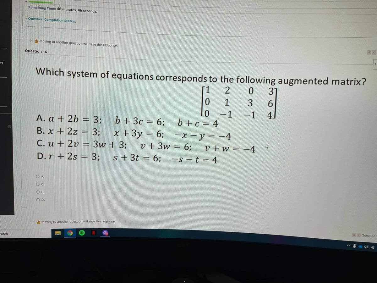 Remaining Time: 46 minutes, 46 seconds.
V Question Completion Status:
A Moving to another question will save this response.
Question 16
ets
Which system of equations corresponds to the following augmented matrix?
[1
31
1
Lo -1
b +c = 4
x + 3y = 6; -x - y = -4
-1
41
A. a + 2b = 3;
b + 3c = 6;
B. x + 2z = 3;
C. u + 2v = 3w + 3;
v + 3w = 6;
v+w = -4
st
D.r + 2s = 3;
s + 3t = 6;
-s - t = 4
O A.
OC.
O B.
O D.
A Moving to another question will save this response.
«< Question
earch
