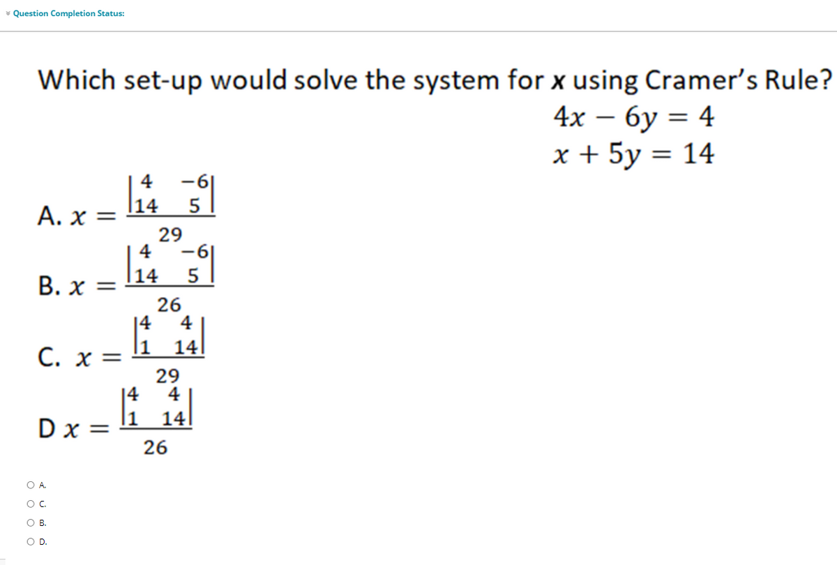 * Question Completion Status:
Which set-up would solve the system for x using Cramer's Rule?
4х — бу 3 4
х+ 5у 3 14
-6|
|14
4
Α. x-
29
4
-6|
В. х
|14
5
26
14
4
C. x =
14
29
4
|4
l1
Dx =
14
26
OA.
OB.
OD.
O o O
