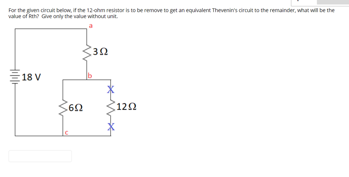 For the given circuit below, if the 12-ohm resistor is to be remove to get an equivalent Thevenin's circuit to the remainder, what will be the
value of Rth? Give only the value without unit.
a
3Ω
18 V
122
