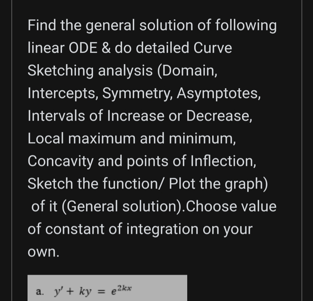 Find the general solution of following
linear ODE & do detailed Curve
Sketching analysis (Domain,
Intercepts, Symmetry, Asymptotes,
Intervals of Increase or Decrease,
Local maximum and minimum,
Concavity and points of Inflection,
Sketch the function/ Plot the graph)
of it (General solution).Choose value
of constant of integration on your
own.
a. y' + ky = e2kx
%3D
