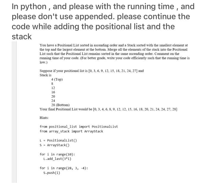 In python , and please with the running time , and
please don't use appended. please continue the
code while adding the positional list and the
stack
You have a Positional List sorted in ascending order and a Stack sorted with the smallest element at
the top and the largest element at the bottom. Merge all the elements of the stack into the Positional
List such that the Positional List remains sorted in the same ascending order. Comment on the
running time of your code. (For better grade, write your code efficiently such that the running time is
low.)
Suppose if your positional list is [0, 3, 6, 9, 12, 15, 18, 21, 24, 27] and
Stack is
4 (Top)
12
16
20
24
28 (Bottom)
Your final Positional List would be [0, 3, 4, 6, 8,9, 12, 12, 15, 16, 18, 20, 21, 24, 24, 27, 28]
Hints:
from positional_list import Positionallist
from array_stack import Arraystack
L- Positionallist()
S - Arraystack()
for i in range(10):
L.add_last(3*i)
for i in range(28, 3, -4):
S. push(i)
