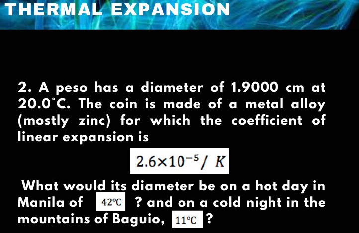 THERMAL EXPANSION
2. A peso has a diameter of 1.9000 cm at
20.0°C. The coin is made of a metal alloy
(mostly zinc) for which the coefficient of
linear expansion is
2.6x10-5/ K
What would its diameter be on a hot day in
Manila of
? and on a cold night in the
mountains of Baguio, 11°C ?
