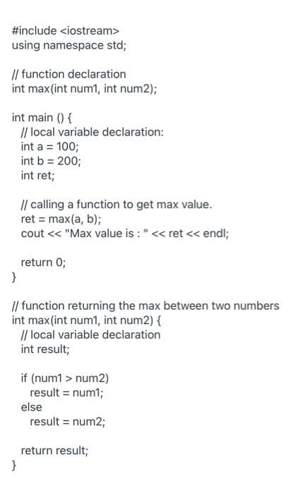 #include <iostream>
using namespace std;
|| function declaration
int max(int num1, int num2);
int main () {
// local variable declaration:
int a = 100;
int b = 200;
int ret;
I| calling a function to get max value.
ret = max(a, b);
cout << "Max value is : " << ret < endl;
return 0;
}
// function returning the max between two numbers
int max(int num1, int num2) {
// local variable declaration
int result;
if (num1 > num2)
result = num1;
else
result = num2;
return result;
}
