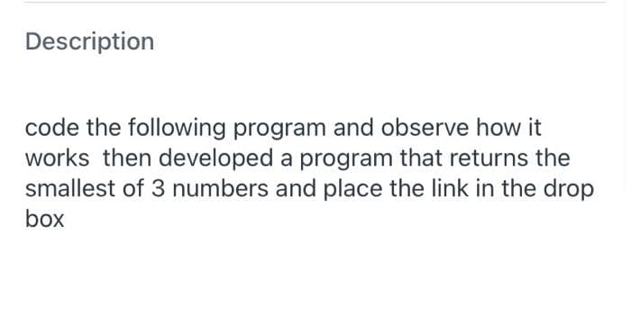 Description
code the following program and observe how it
works then developed a program that returns the
smallest of 3 numbers and place the link in the drop
box
