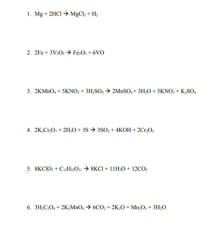 1. Mg + 2HCI →→ MgCl2 + H2
2. 2Fe + 3V2O; Fe:O; + 6VO
3. 2KMNO, + 5KNO, + 3H,SO, → 2MnSO,+ 3H,O + 5KNO; + K,SO,
4. 2K,Cr,O, + 2H;O + 3S → 3SO2 + 4KOH + 2Cr,O;
5. 8KCIO; + C12H»O11 → 8KCI + 11H2O + 12CO2
6. 3H;C¿O4 + 2K,MnO4 → 6CO2 + 2K2O + Mn;O; + 3H;O

