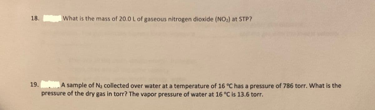 18.
What is the mass of 20.0 L of gaseous nitrogen dioxide (NO2) at STP?
19. A sample of N2 collected over water at a temperature of 16 °C has a pressure of 786 torr. What is the
pressure of the dry gas in torr? The vapor pressure of water at 16 °C is 13.6 torr.

