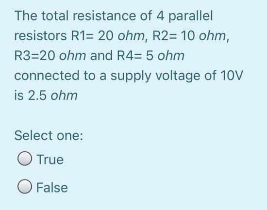 The total resistance of 4 parallel
resistors R1= 20 ohm, R2= 10 ohm,
R3=20 ohm and R4= 5 ohm
connected to a supply voltage of 10V
is 2.5 ohm
Select one:
True
O False

